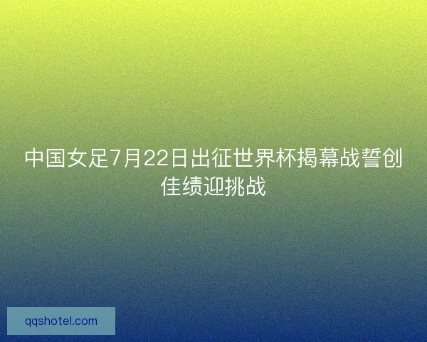 中国女足7月22日出征世界杯揭幕战誓创佳绩迎挑战